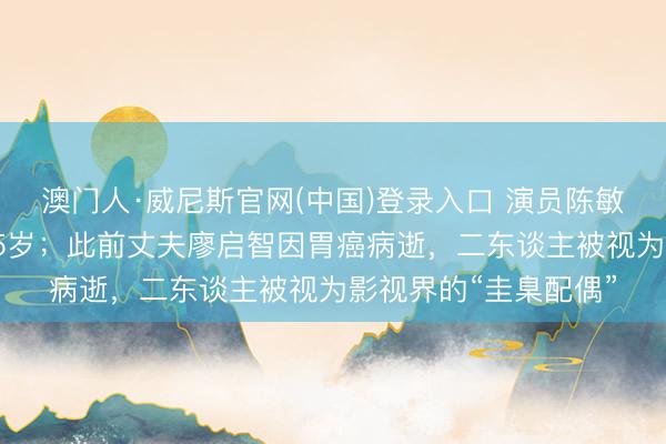 澳门人·威尼斯官网(中国)登录入口 演员陈敏儿因病归天，享年65岁；此前丈夫廖启智因胃癌病逝，二东谈主被视为影视界的“圭臬配偶”