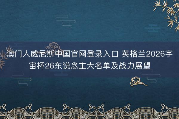 澳门人威尼斯中国官网登录入口 英格兰2026宇宙杯26东说念主大名单及战力展望