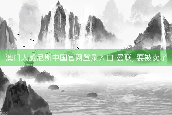澳门人威尼斯中国官网登录入口 曼联, 要被卖了