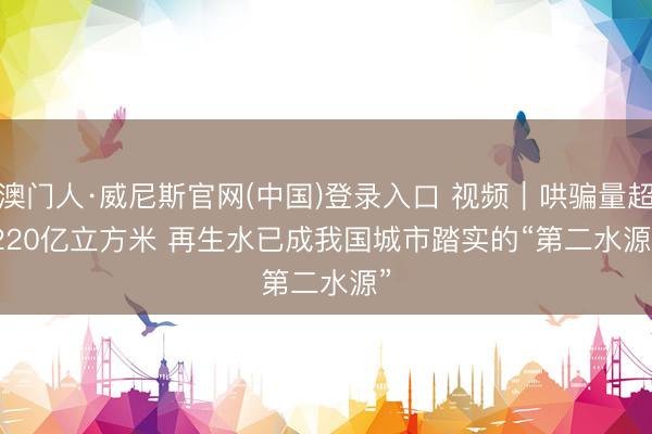 澳门人·威尼斯官网(中国)登录入口 视频｜哄骗量超220亿立方米 再生水已成我国城市踏实的“第二水源”