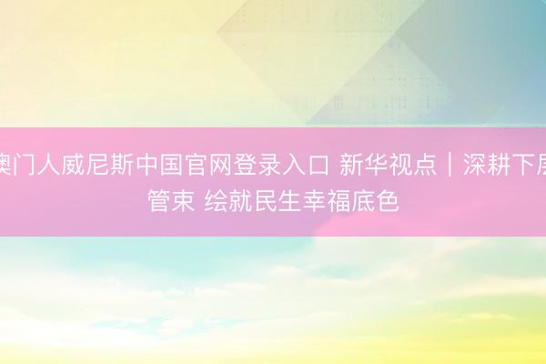 澳门人威尼斯中国官网登录入口 新华视点｜深耕下层管束 绘就民生幸福底色