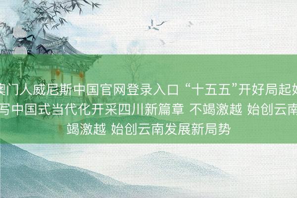 澳门人威尼斯中国官网登录入口 “十五五”开好局起好步|死力谱写中国式当代化开采四川新篇章 不竭激越 始创云南发展新局势