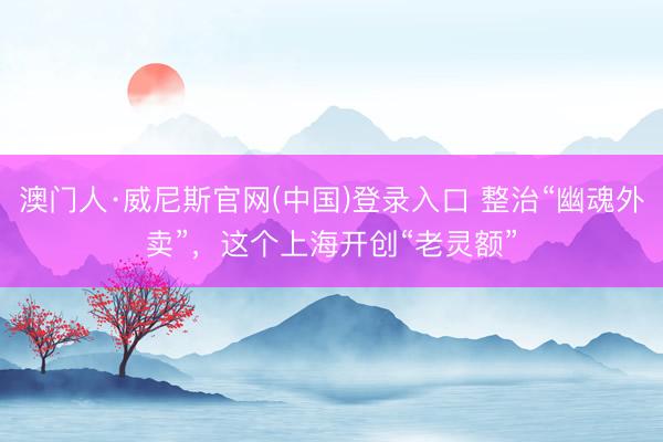 澳门人·威尼斯官网(中国)登录入口 整治“幽魂外卖”，这个上海开创“老灵额”
