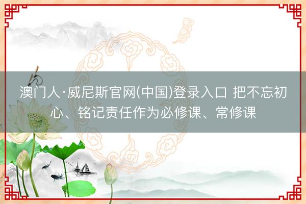 澳门人·威尼斯官网(中国)登录入口 把不忘初心、铭记责任作为必修课、常修课