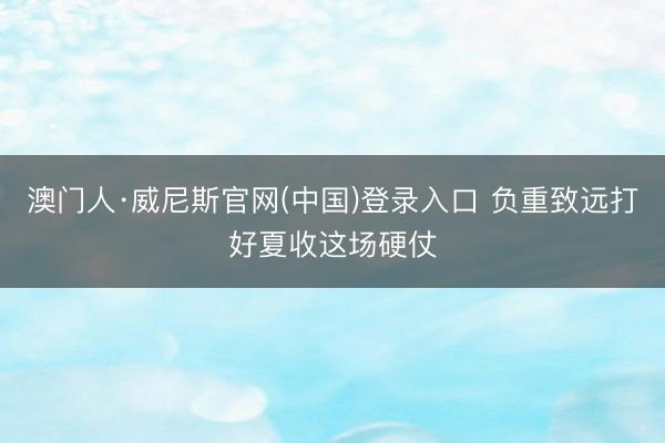 澳门人·威尼斯官网(中国)登录入口 负重致远打好夏收这场硬仗