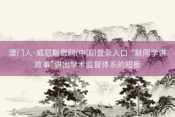 澳门人·威尼斯官网(中国)登录入口 “耿同学讲故事”讲出学术监督体系的短板