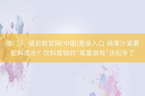 澳门人·威尼斯官网(中国)登录入口 纯果汁紧要配料是水？饮料营销的“笔墨游戏”该松手了
