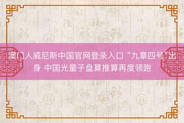 澳门人威尼斯中国官网登录入口 “九章四号”出身 中国光量子盘算推算再度领跑
