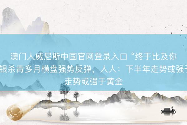 澳门人威尼斯中国官网登录入口 “终于比及你”!白银杀青多月横盘强势反弹,人人:下半年走势或强于黄金