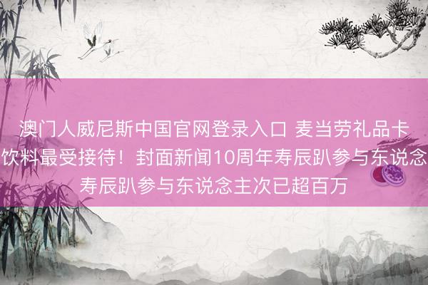 澳门人威尼斯中国官网登录入口 麦当劳礼品卡、王老吉联名饮料最受接待！封面新闻10周年寿辰趴参与东说念主次已超百万