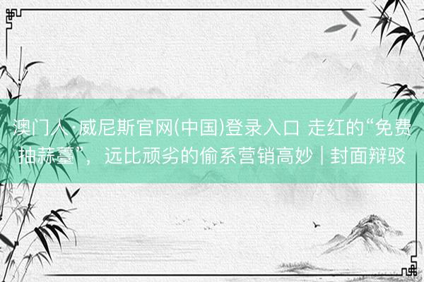 澳门人·威尼斯官网(中国)登录入口 走红的“免费抽蒜薹”，远比顽劣的偷系营销高妙 | 封面辩驳
