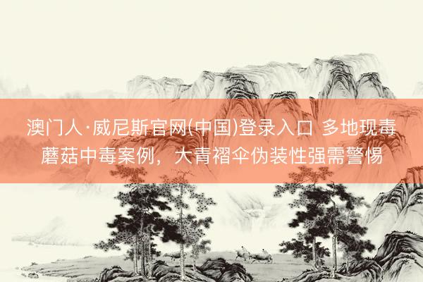 澳门人·威尼斯官网(中国)登录入口 多地现毒蘑菇中毒案例，大青褶伞伪装性强需警惕