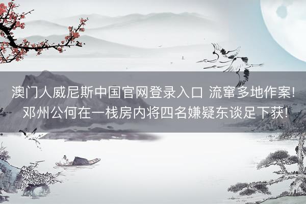 澳门人威尼斯中国官网登录入口 流窜多地作案! 邓州公何在一栈房内将四名嫌疑东谈足下获!