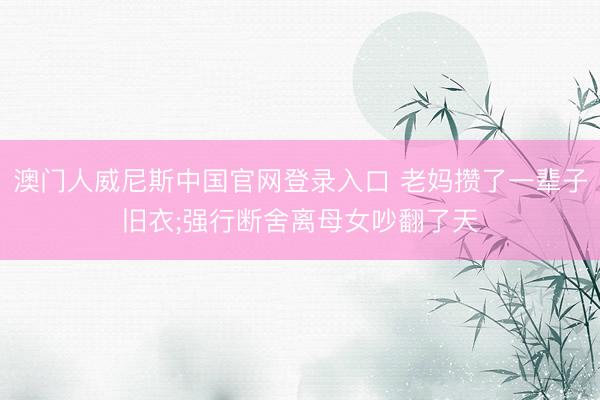 澳门人威尼斯中国官网登录入口 老妈攒了一辈子旧衣;强行断舍离母女吵翻了天