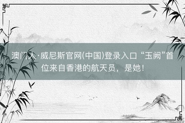 澳门人·威尼斯官网(中国)登录入口 “玉阙”首位来自香港的航天员，是她！