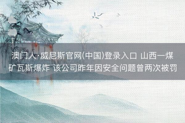 澳门人·威尼斯官网(中国)登录入口 山西一煤矿瓦斯爆炸 该公司昨年因安全问题曾两次被罚