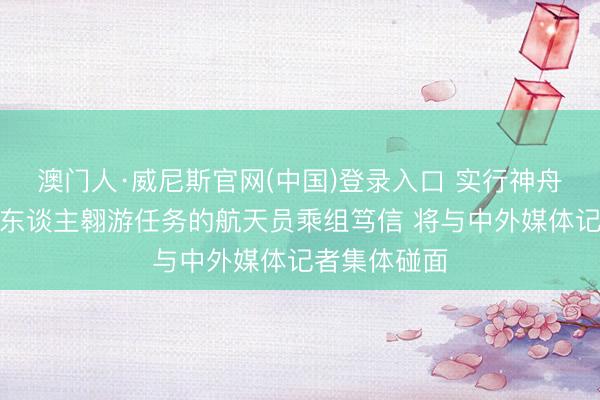 澳门人·威尼斯官网(中国)登录入口 实行神舟二十三号载东谈主翱游任务的航天员乘组笃信 将与中外媒体记者集体碰面
