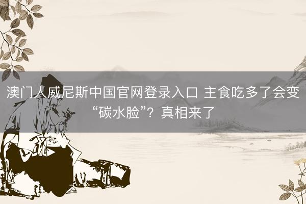 澳门人威尼斯中国官网登录入口 主食吃多了会变“碳水脸”?真相来了