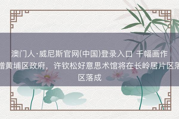 澳门人·威尼斯官网(中国)登录入口 千幅画作捐赠黄埔区政府，许钦松好意思术馆将在长岭居片区落成