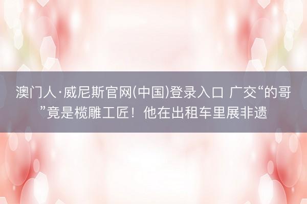 澳门人·威尼斯官网(中国)登录入口 广交“的哥”竟是榄雕工匠!他在出租车里展非遗