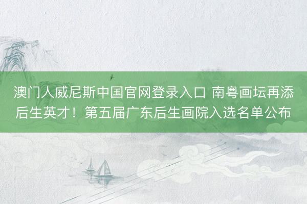 澳门人威尼斯中国官网登录入口 南粤画坛再添后生英才！第五届广东后生画院入选名单公布