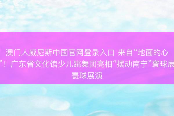澳门人威尼斯中国官网登录入口 来自“地面的心跳”!广东省文化馆少儿跳舞团亮相“摆动南宁”寰球展演