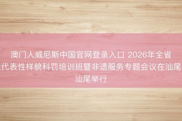 澳门人威尼斯中国官网登录入口 2026年全省非遗代表性样貌科罚培训班暨非遗服务专题会议在汕尾举行