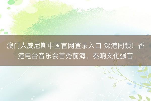 澳门人威尼斯中国官网登录入口 深港同频！香港电台音乐会首秀前海，奏响文化强音