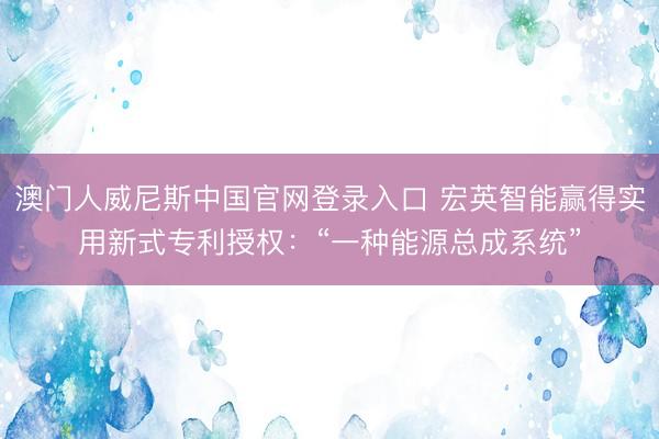 澳门人威尼斯中国官网登录入口 宏英智能赢得实用新式专利授权：“一种能源总成系统”