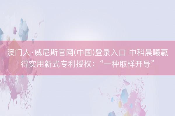 澳门人·威尼斯官网(中国)登录入口 中科晨曦赢得实用新式专利授权：“一种取样开导”