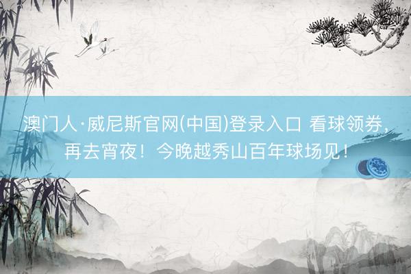 澳门人·威尼斯官网(中国)登录入口 看球领券，再去宵夜！今晚越秀山百年球场见！