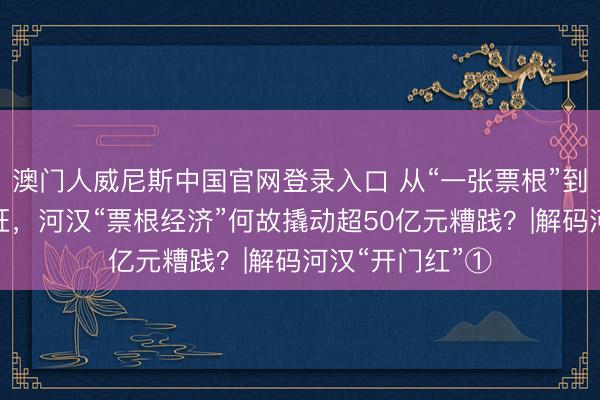 澳门人威尼斯中国官网登录入口 从“一张票根”到东说念主财两旺,河汉“票根经济”何故撬动超50亿元糟践?|解码河汉“开门红”①