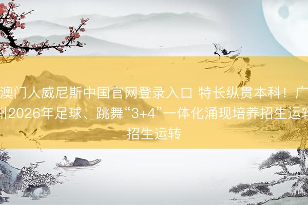 澳门人威尼斯中国官网登录入口 特长纵贯本科!广州2026年足球、跳舞“3+4”一体化涌现培养招生运转