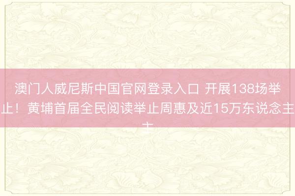 澳门人威尼斯中国官网登录入口 开展138场举止！黄埔首届全民阅读举止周惠及近15万东说念主