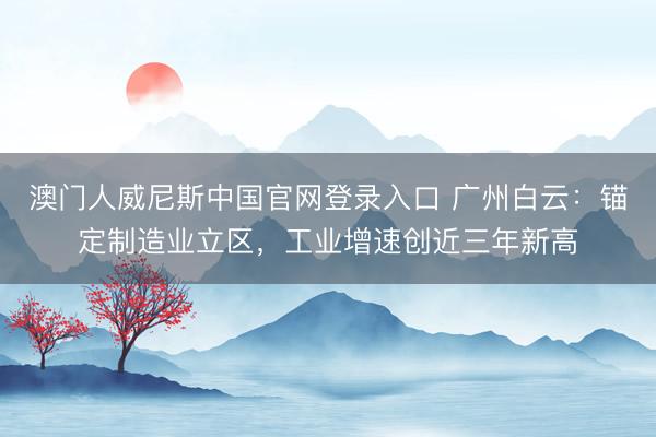 澳门人威尼斯中国官网登录入口 广州白云:锚定制造业立区,工业增速创近三年新高
