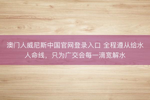 澳门人威尼斯中国官网登录入口 全程遵从给水人命线,只为广交会每一滴宽解水
