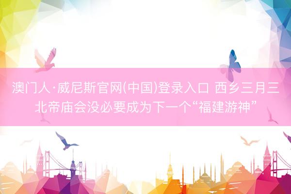 澳门人·威尼斯官网(中国)登录入口 西乡三月三北帝庙会没必要成为下一个“福建游神”