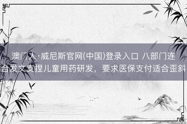 澳门人·威尼斯官网(中国)登录入口 八部门连合发文支捏儿童用药研发，要求医保支付适合歪斜