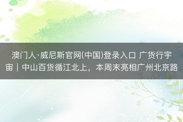 澳门人·威尼斯官网(中国)登录入口 广货行宇宙｜中山百货循江北上，本周末亮相广州北京路