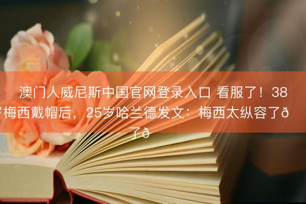 澳门人威尼斯中国官网登录入口 看服了！38岁梅西戴帽后，25岁哈兰德发文：梅西太纵容了👑
