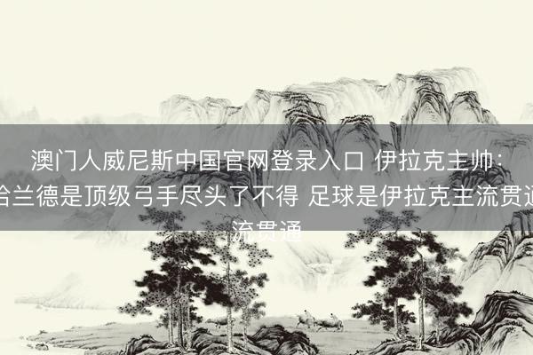 澳门人威尼斯中国官网登录入口 伊拉克主帅：哈兰德是顶级弓手尽头了不得 足球是伊拉克主流贯通