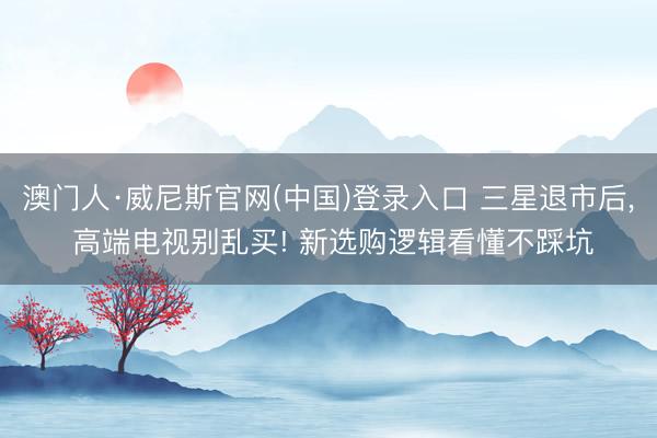 澳门人·威尼斯官网(中国)登录入口 三星退市后, 高端电视别乱买! 新选购逻辑看懂不踩坑