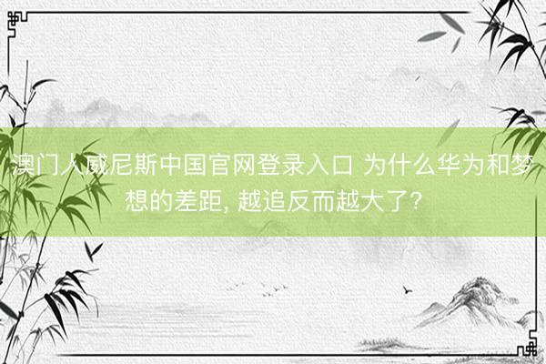 澳门人威尼斯中国官网登录入口 为什么华为和梦想的差距， 越追反而越大了?