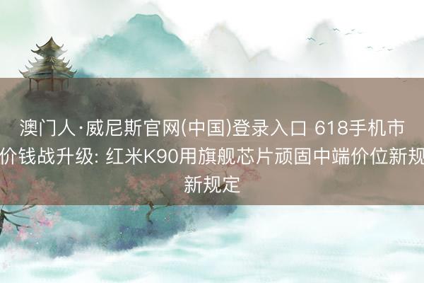 澳门人·威尼斯官网(中国)登录入口 618手机市集价钱战升级: 红米K90用旗舰芯片顽固中端价位新规定