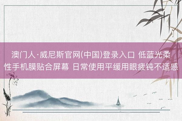 澳门人·威尼斯官网(中国)登录入口 低蓝光柔性手机膜贴合屏幕 日常使用平缓用眼疲钝不适感